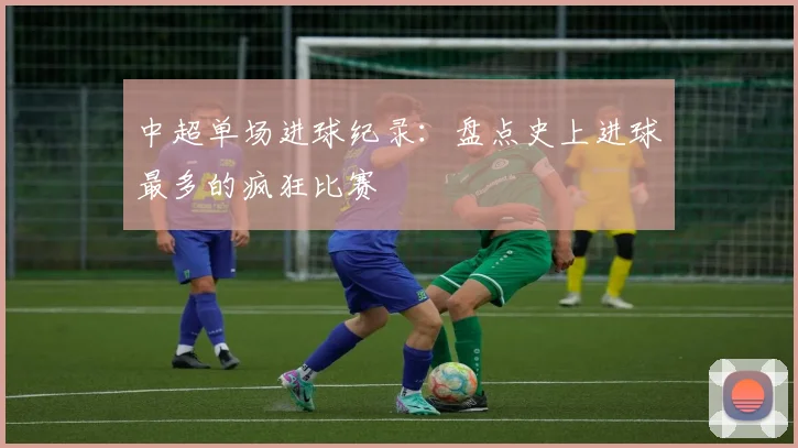 中超单场进球纪录:盘点史上进球最多的疯狂比赛